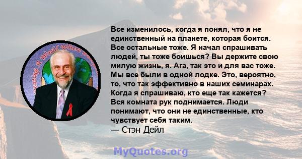 Все изменилось, когда я понял, что я не единственный на планете, которая боится. Все остальные тоже. Я начал спрашивать людей, ты тоже боишься? Вы держите свою милую жизнь, я. Ага, так это и для вас тоже. Мы все были в