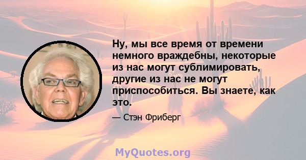 Ну, мы все время от времени немного враждебны, некоторые из нас могут сублимировать, другие из нас не могут приспособиться. Вы знаете, как это.