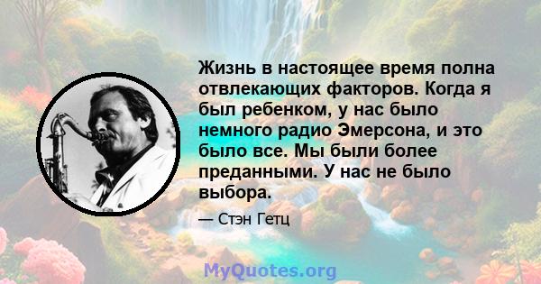 Жизнь в настоящее время полна отвлекающих факторов. Когда я был ребенком, у нас было немного радио Эмерсона, и это было все. Мы были более преданными. У нас не было выбора.