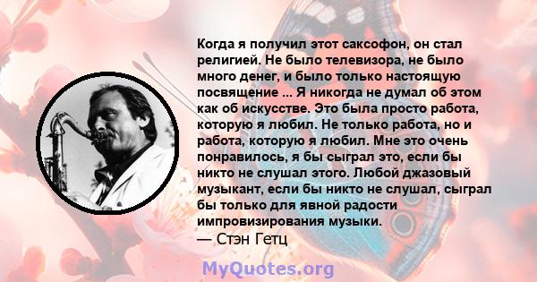 Когда я получил этот саксофон, он стал религией. Не было телевизора, не было много денег, и было только настоящую посвящение ... Я никогда не думал об этом как об искусстве. Это была просто работа, которую я любил. Не