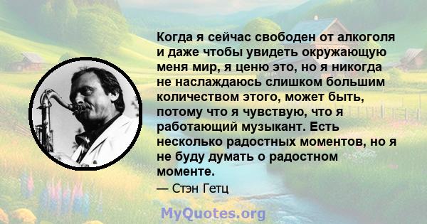 Когда я сейчас свободен от алкоголя и даже чтобы увидеть окружающую меня мир, я ценю это, но я никогда не наслаждаюсь слишком большим количеством этого, может быть, потому что я чувствую, что я работающий музыкант. Есть 