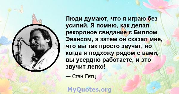 Люди думают, что я играю без усилий. Я помню, как делал рекордное свидание с Биллом Эвансом, а затем он сказал мне, что вы так просто звучат, но когда я подхожу рядом с вами, вы усердно работаете, и это звучит легко!