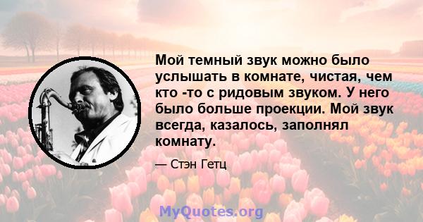 Мой темный звук можно было услышать в комнате, чистая, чем кто -то с ридовым звуком. У него было больше проекции. Мой звук всегда, казалось, заполнял комнату.