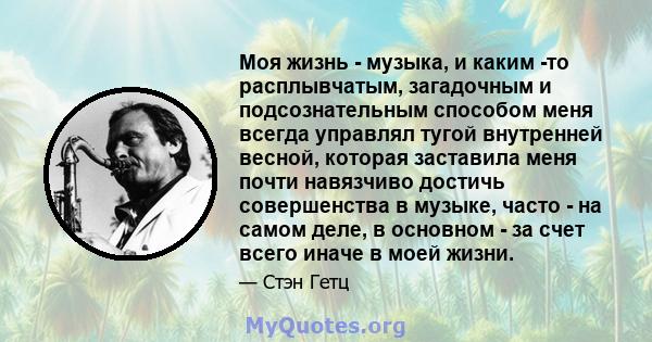 Моя жизнь - музыка, и каким -то расплывчатым, загадочным и подсознательным способом меня всегда управлял тугой внутренней весной, которая заставила меня почти навязчиво достичь совершенства в музыке, часто - на самом