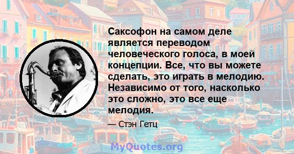 Саксофон на самом деле является переводом человеческого голоса, в моей концепции. Все, что вы можете сделать, это играть в мелодию. Независимо от того, насколько это сложно, это все еще мелодия.