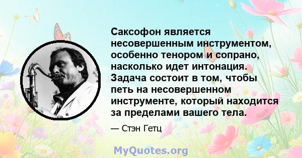 Саксофон является несовершенным инструментом, особенно тенором и сопрано, насколько идет интонация. Задача состоит в том, чтобы петь на несовершенном инструменте, который находится за пределами вашего тела.