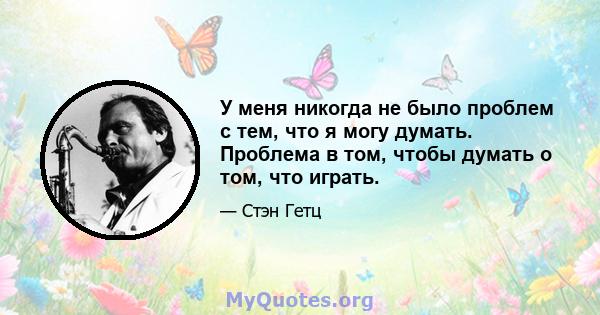 У меня никогда не было проблем с тем, что я могу думать. Проблема в том, чтобы думать о том, что играть.