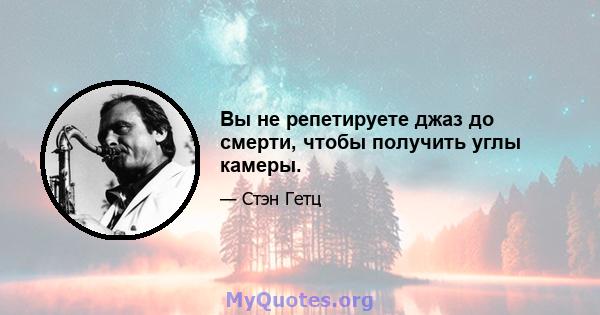 Вы не репетируете джаз до смерти, чтобы получить углы камеры.