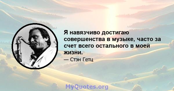 Я навязчиво достигаю совершенства в музыке, часто за счет всего остального в моей жизни.