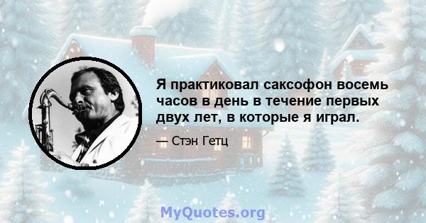 Я практиковал саксофон восемь часов в день в течение первых двух лет, в которые я играл.