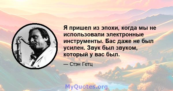 Я пришел из эпохи, когда мы не использовали электронные инструменты. Бас даже не был усилен. Звук был звуком, который у вас был.