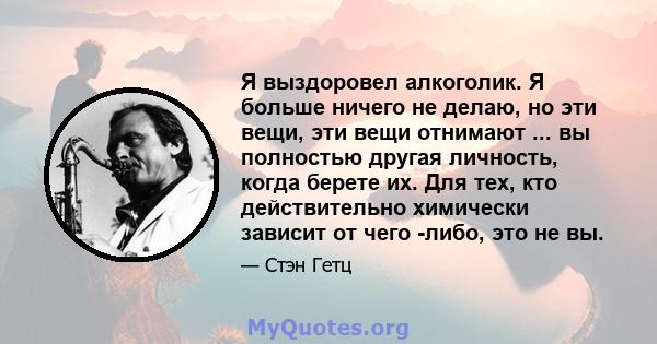 Я выздоровел алкоголик. Я больше ничего не делаю, но эти вещи, эти вещи отнимают ... вы полностью другая личность, когда берете их. Для тех, кто действительно химически зависит от чего -либо, это не вы.