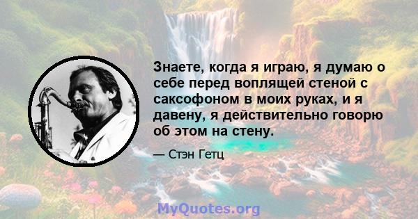 Знаете, когда я играю, я думаю о себе перед воплящей стеной с саксофоном в моих руках, и я давену, я действительно говорю об этом на стену.