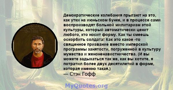 Демократические колебания прыгают на это, как утки на июньском бунке, и в процессе сами воспроизводят больной милитаризм этой культуры, который автоматически ценит любого, кто носит форму. Как ты смеешь оскорбить