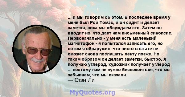 ... и мы говорим об этом. В последнее время у меня был Рой Томас, и он сидит и делает заметки, пока мы обсуждаем это. Затем он вводит их, что дает нам письменный синопсис. Первоначально - у меня есть маленький