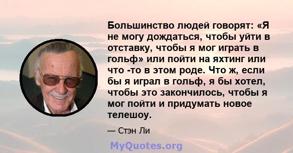 Большинство людей говорят: «Я не могу дождаться, чтобы уйти в отставку, чтобы я мог играть в гольф» или пойти на яхтинг или что -то в этом роде. Что ж, если бы я играл в гольф, я бы хотел, чтобы это закончилось, чтобы я 