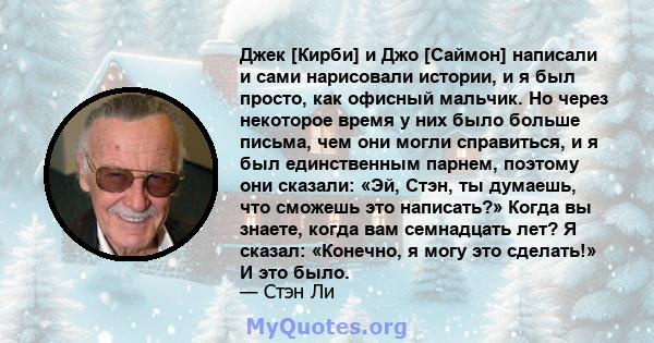 Джек [Кирби] и Джо [Саймон] написали и сами нарисовали истории, и я был просто, как офисный мальчик. Но через некоторое время у них было больше письма, чем они могли справиться, и я был единственным парнем, поэтому они