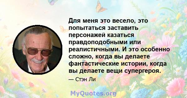 Для меня это весело, это попытаться заставить персонажей казаться правдоподобными или реалистичными. И это особенно сложно, когда вы делаете фантастические истории, когда вы делаете вещи супергероя.