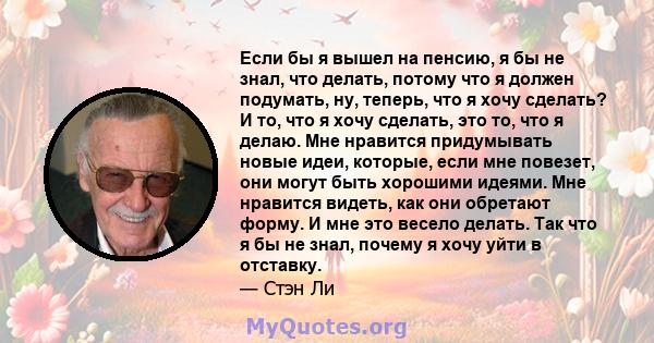 Если бы я вышел на пенсию, я бы не знал, что делать, потому что я должен подумать, ну, теперь, что я хочу сделать? И то, что я хочу сделать, это то, что я делаю. Мне нравится придумывать новые идеи, которые, если мне