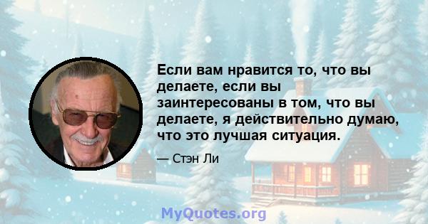 Если вам нравится то, что вы делаете, если вы заинтересованы в том, что вы делаете, я действительно думаю, что это лучшая ситуация.