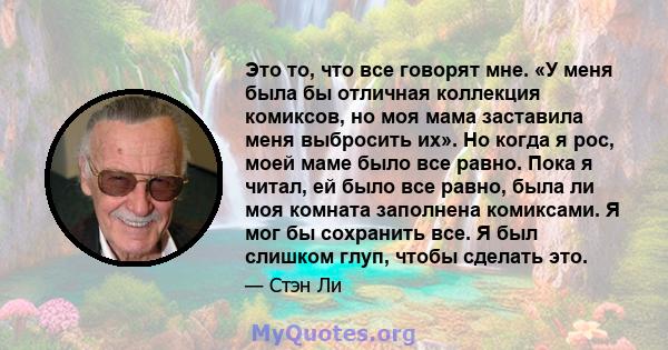 Это то, что все говорят мне. «У меня была бы отличная коллекция комиксов, но моя мама заставила меня выбросить их». Но когда я рос, моей маме было все равно. Пока я читал, ей было все равно, была ли моя комната