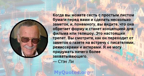 Когда вы можете сесть с простым листом бумаги перед вами и сделать несколько заметок, и, понемногу, вы видите, что она обретает форму и станет концепцией для фильма или телешоу. Это настоящий трепет. Вы смотрите, как он 