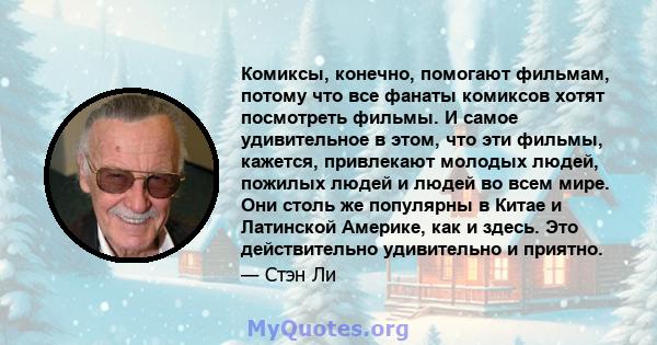 Комиксы, конечно, помогают фильмам, потому что все фанаты комиксов хотят посмотреть фильмы. И самое удивительное в этом, что эти фильмы, кажется, привлекают молодых людей, пожилых людей и людей во всем мире. Они столь