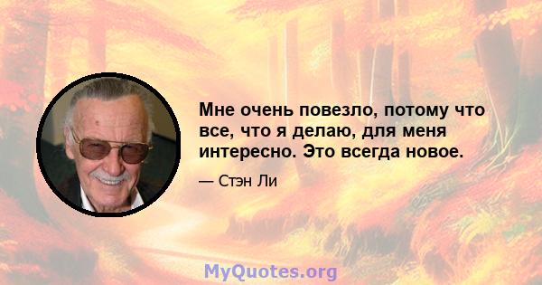 Мне очень повезло, потому что все, что я делаю, для меня интересно. Это всегда новое.