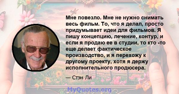 Мне повезло. Мне не нужно снимать весь фильм. То, что я делал, просто придумывает идеи для фильмов. Я пишу концепцию, лечение, контур, и если я продаю ее в студии, то кто -то еще делает фактическое производство, и я