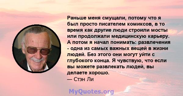 Раньше меня смущали, потому что я был просто писателем комиксов, в то время как другие люди строили мосты или продолжали медицинскую карьеру. А потом я начал понимать: развлечения - одна из самых важных вещей в жизни