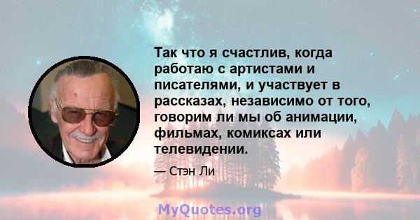 Так что я счастлив, когда работаю с артистами и писателями, и участвует в рассказах, независимо от того, говорим ли мы об анимации, фильмах, комиксах или телевидении.