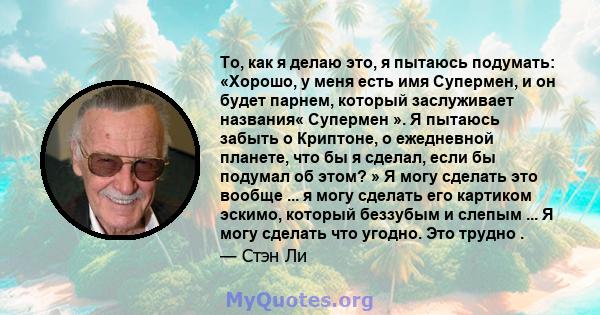 То, как я делаю это, я пытаюсь подумать: «Хорошо, у меня есть имя Супермен, и он будет парнем, который заслуживает названия« Супермен ». Я пытаюсь забыть о Криптоне, о ежедневной планете, что бы я сделал, если бы