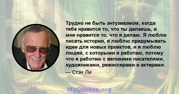 Трудно не быть энтузиазмом, когда тебе нравится то, что ты делаешь, и мне нравится то, что я делаю. Я люблю писать истории, я люблю придумывать идеи для новых проектов, и я люблю людей, с которыми я работаю, потому что