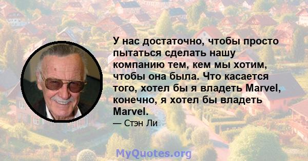 У нас достаточно, чтобы просто пытаться сделать нашу компанию тем, кем мы хотим, чтобы она была. Что касается того, хотел бы я владеть Marvel, конечно, я хотел бы владеть Marvel.