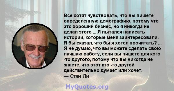 Все хотят чувствовать, что вы пишете определенную демографию, потому что это хороший бизнес, но я никогда не делал этого ... Я пытался написать истории, которые меня заинтересовали. Я бы сказал, что бы я хотел