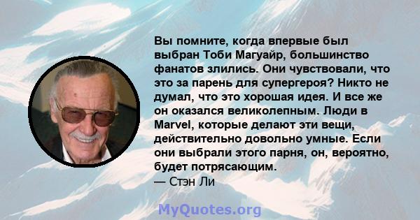 Вы помните, когда впервые был выбран Тоби Магуайр, большинство фанатов злились. Они чувствовали, что это за парень для супергероя? Никто не думал, что это хорошая идея. И все же он оказался великолепным. Люди в Marvel,