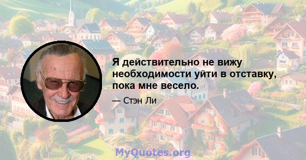 Я действительно не вижу необходимости уйти в отставку, пока мне весело.