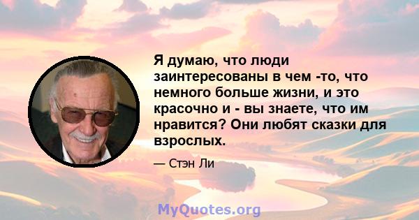 Я думаю, что люди заинтересованы в чем -то, что немного больше жизни, и это красочно и - вы знаете, что им нравится? Они любят сказки для взрослых.