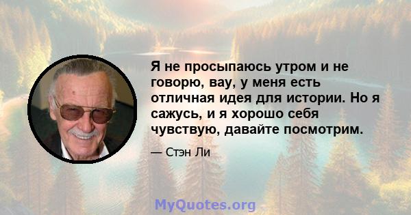 Я не просыпаюсь утром и не говорю, вау, у меня есть отличная идея для истории. Но я сажусь, и я хорошо себя чувствую, давайте посмотрим.