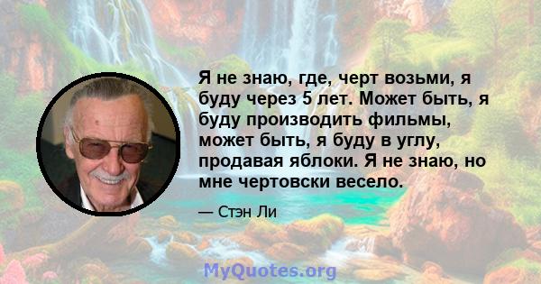 Я не знаю, где, черт возьми, я буду через 5 лет. Может быть, я буду производить фильмы, может быть, я буду в углу, продавая яблоки. Я не знаю, но мне чертовски весело.