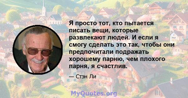 Я просто тот, кто пытается писать вещи, которые развлекают людей. И если я смогу сделать это так, чтобы они предпочитали подражать хорошему парню, чем плохого парня, я счастлив.