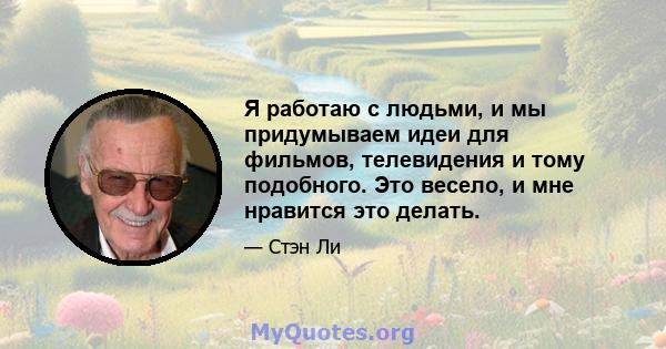 Я работаю с людьми, и мы придумываем идеи для фильмов, телевидения и тому подобного. Это весело, и мне нравится это делать.