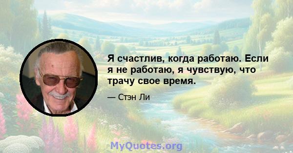 Я счастлив, когда работаю. Если я не работаю, я чувствую, что трачу свое время.