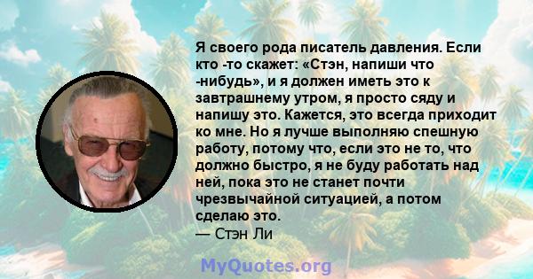 Я своего рода писатель давления. Если кто -то скажет: «Стэн, напиши что -нибудь», и я должен иметь это к завтрашнему утром, я просто сяду и напишу это. Кажется, это всегда приходит ко мне. Но я лучше выполняю спешную