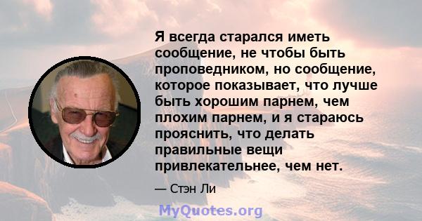 Я всегда старался иметь сообщение, не чтобы быть проповедником, но сообщение, которое показывает, что лучше быть хорошим парнем, чем плохим парнем, и я стараюсь прояснить, что делать правильные вещи привлекательнее, чем 