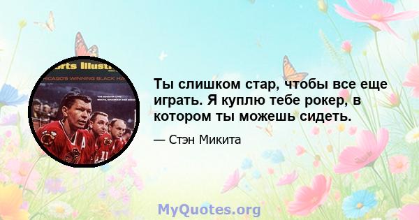 Ты слишком стар, чтобы все еще играть. Я куплю тебе рокер, в котором ты можешь сидеть.