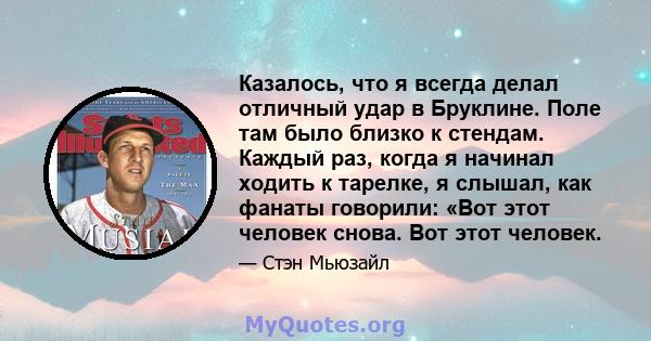 Казалось, что я всегда делал отличный удар в Бруклине. Поле там было близко к стендам. Каждый раз, когда я начинал ходить к тарелке, я слышал, как фанаты говорили: «Вот этот человек снова. Вот этот человек.