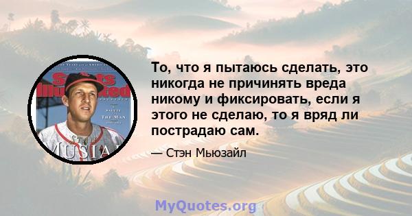 То, что я пытаюсь сделать, это никогда не причинять вреда никому и фиксировать, если я этого не сделаю, то я вряд ли пострадаю сам.