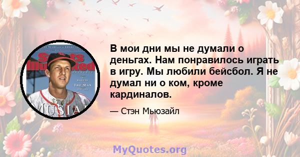 В мои дни мы не думали о деньгах. Нам понравилось играть в игру. Мы любили бейсбол. Я не думал ни о ком, кроме кардиналов.