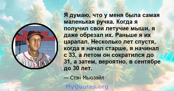 Я думаю, что у меня была самая маленькая ручка. Когда я получил свои летучие мыши, я даже обрезал их. Раньше я их царапал. Несколько лет спустя, когда я начал старше, я начинал с 33, а летом он сократился до 31, а